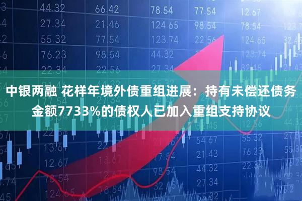 中银两融 花样年境外债重组进展：持有未偿还债务金额7733%的债权人已加入重组支持协议