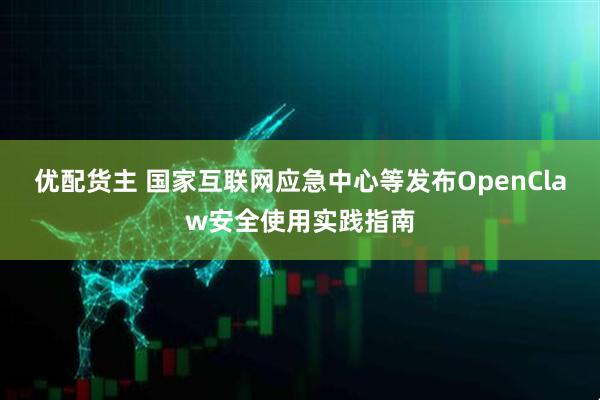 优配货主 国家互联网应急中心等发布OpenClaw安全使用实践指南
