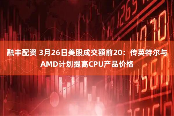 融丰配资 3月26日美股成交额前20：传英特尔与AMD计划提高CPU产品价格