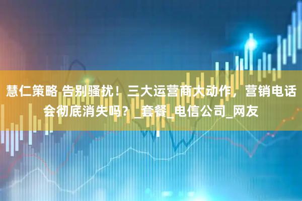 慧仁策略 告别骚扰！三大运营商大动作，营销电话会彻底消失吗？_套餐_电信公司_网友