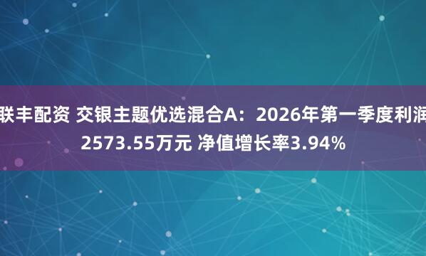 联丰配资 交银主题优选混合A：2026年第一季度利润2573.55万元 净值增长率3.94%