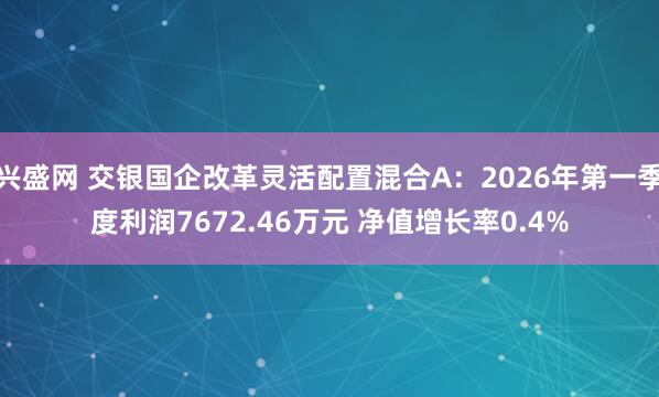 兴盛网 交银国企改革灵活配置混合A：2026年第一季度利润7672.46万元 净值增长率0.4%