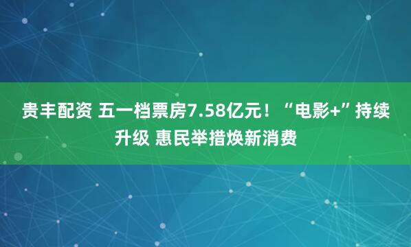 贵丰配资 五一档票房7.58亿元！“电影+”持续升级 惠民举措焕新消费