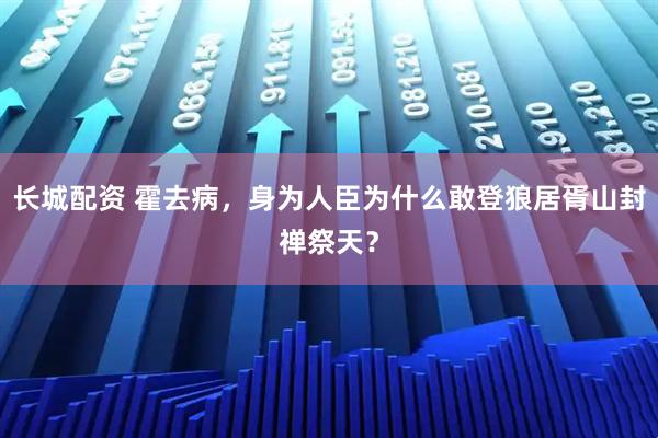 长城配资 霍去病，身为人臣为什么敢登狼居胥山封禅祭天？