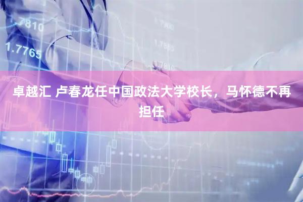 卓越汇 卢春龙任中国政法大学校长，马怀德不再担任