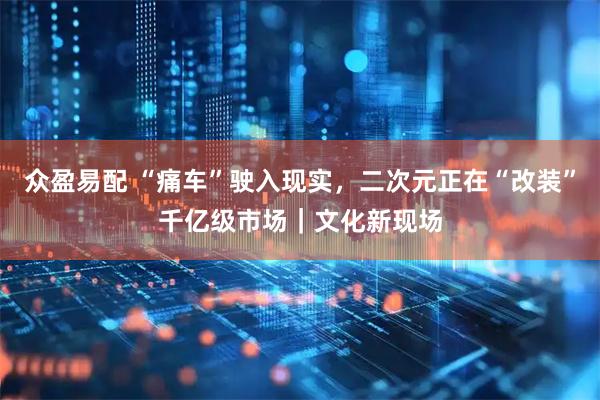众盈易配 “痛车”驶入现实，二次元正在“改装”千亿级市场｜文化新现场